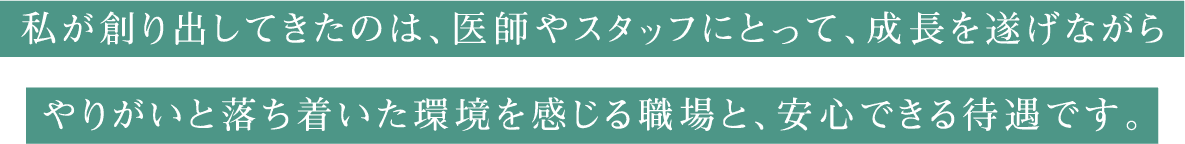 私が創り出してきたのは、医師やスタッフにとって、成長を遂げながらやりがいと落ち着いた環境を感じる職場と、安心できる待遇です。