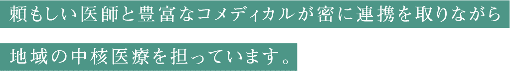 頼もしい医師と豊富なコメディカルが密に連携を取りながら地域の中核医療を担っています。
