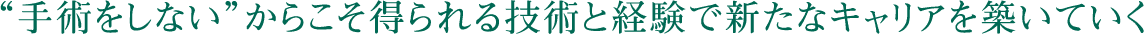 “手術をしない”からこそ得られる技術と経験で新たなキャリアを築いていく